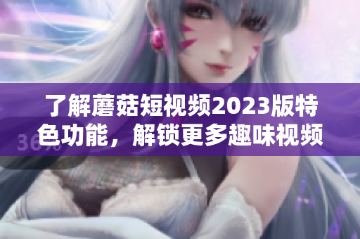 了解蘑菇短视频2023版特色功能，解锁更多趣味视频！