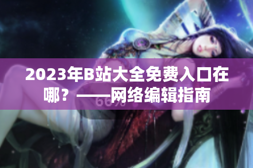 2023年B站大全免费入口在哪？——网络编辑指南