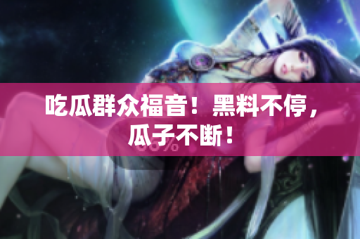 吃瓜群众福音！黑料不停，瓜子不断！