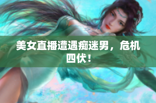 美女直播遭遇痴迷男，危机四伏！