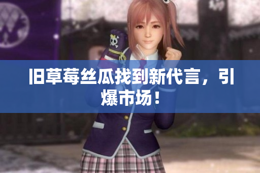 旧草莓丝瓜找到新代言，引爆市场！
