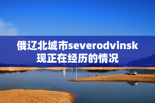 俄辽北城市severodvinsk现正在经历的情况