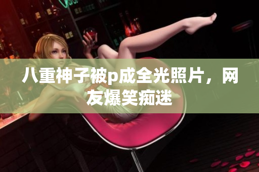 八重神子被p成全光照片，网友爆笑痴迷