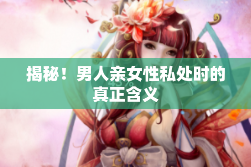 揭秘！男人亲女性私处时的真正含义