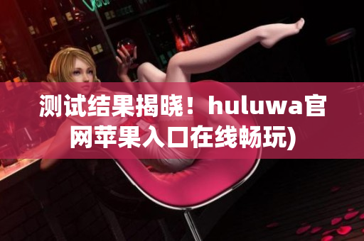 测试结果揭晓！huluwa官网苹果入口在线畅玩)