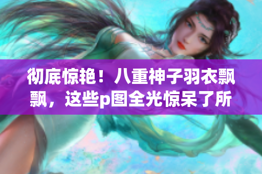 彻底惊艳！八重神子羽衣飘飘，这些p图全光惊呆了所有人！