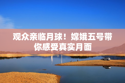 观众亲临月球！嫦娥五号带你感受真实月面