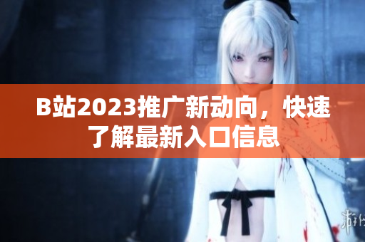 B站2023推广新动向，快速了解最新入口信息
