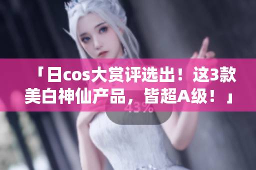「日cos大赏评选出！这3款美白神仙产品，皆超A级！」
