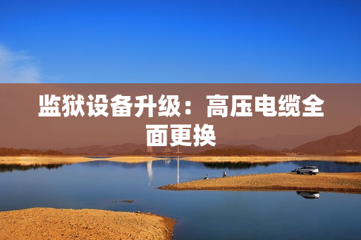 监狱设备升级：高压电缆全面更换