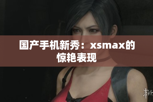 国产手机新秀：xsmax的惊艳表现
