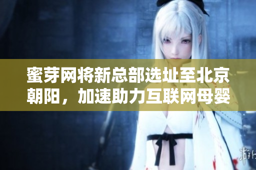 蜜芽网将新总部选址至北京朝阳，加速助力互联网母婴行业发展