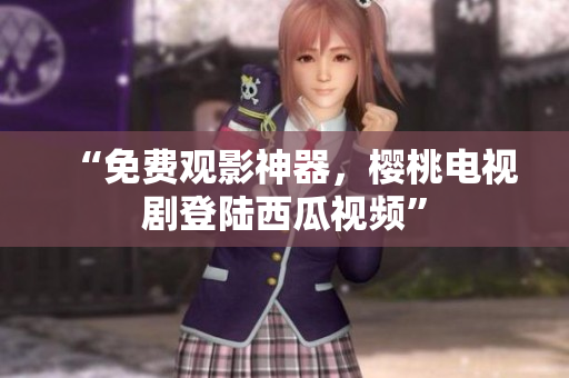 “免费观影神器，樱桃电视剧登陆西瓜视频”