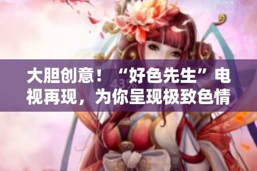 大胆创意！“好色先生”电视再现，为你呈现极致色情！