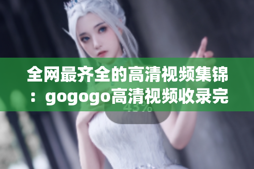 全网最齐全的高清视频集锦：gogogo高清视频收录完备
