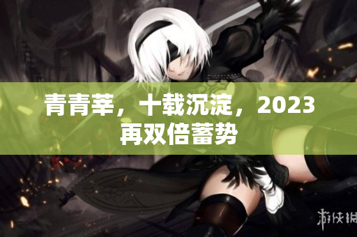 青青莘，十载沉淀，2023再双倍蓄势