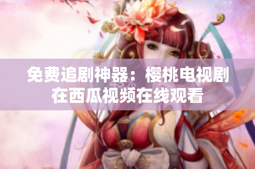 免费追剧神器：樱桃电视剧在西瓜视频在线观看