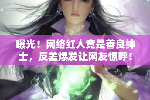 曝光！网络红人竟是善良绅士，反差爆发让网友惊呼！