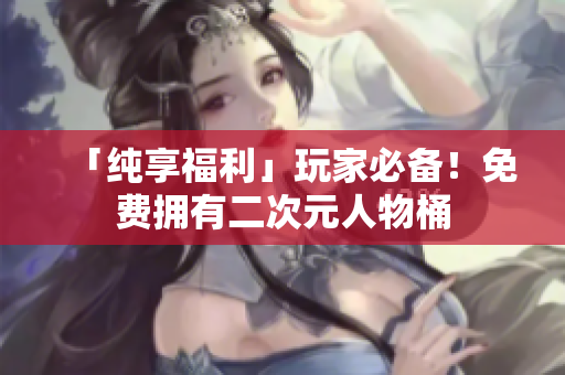 「纯享福利」玩家必备！免费拥有二次元人物桶