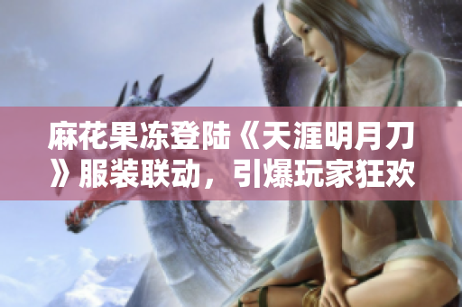 麻花果冻登陆《天涯明月刀》服装联动，引爆玩家狂欢！