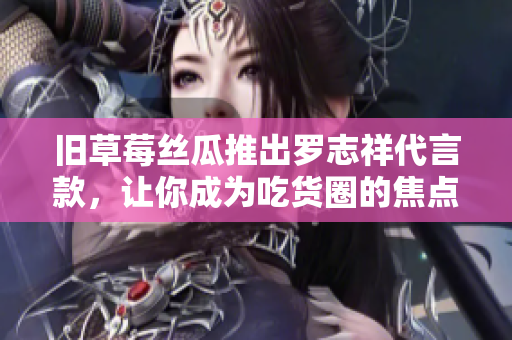 旧草莓丝瓜推出罗志祥代言款，让你成为吃货圈的焦点！