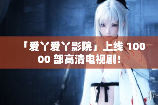 「爱丫爱丫影院」上线 10000 部高清电视剧！