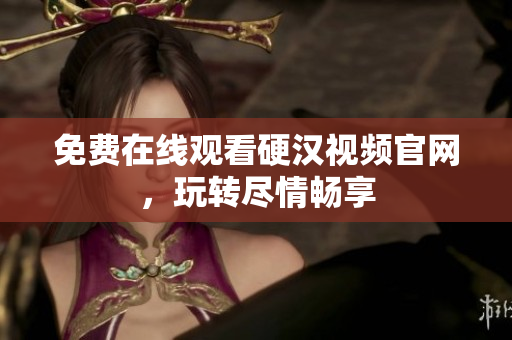 免费在线观看硬汉视频官网，玩转尽情畅享