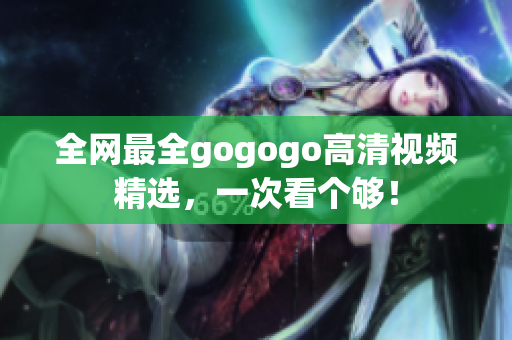 全网最全gogogo高清视频精选，一次看个够！