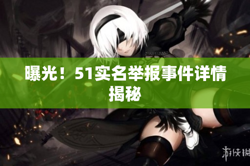 曝光！51实名举报事件详情揭秘