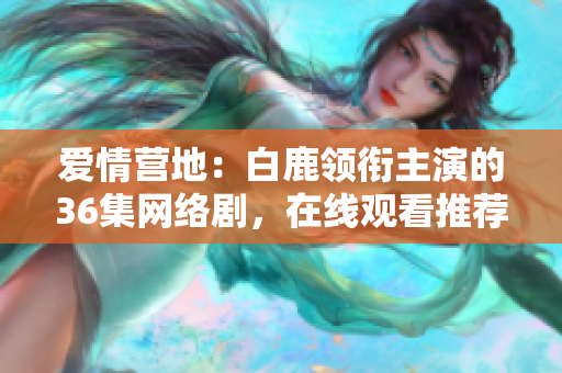 爱情营地：白鹿领衔主演的36集网络剧，在线观看推荐