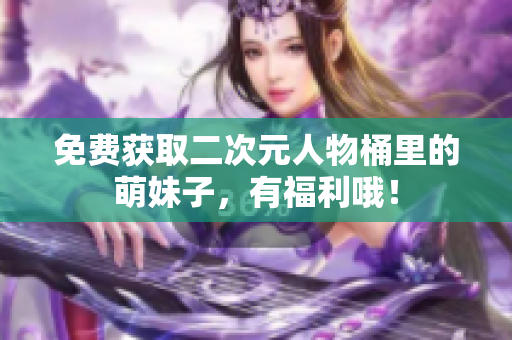 免费获取二次元人物桶里的萌妹子，有福利哦！