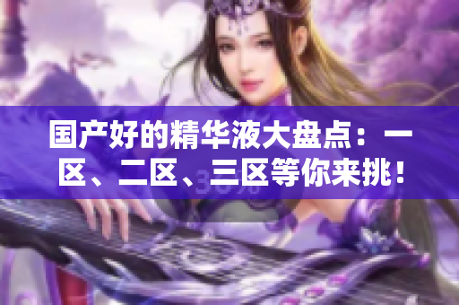 国产好的精华液大盘点：一区、二区、三区等你来挑！