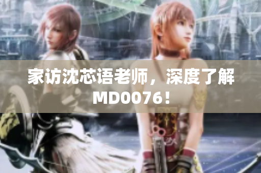 家访沈芯语老师，深度了解MD0076！