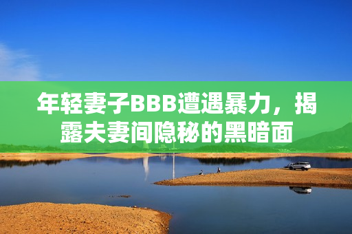 年轻妻子BBB遭遇暴力，揭露夫妻间隐秘的黑暗面