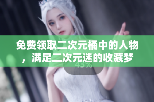 免费领取二次元桶中的人物，满足二次元迷的收藏梦
