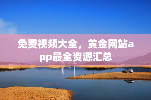 免费视频大全，黄金网站app最全资源汇总