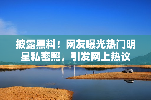 披露黑料！网友曝光热门明星私密照，引发网上热议