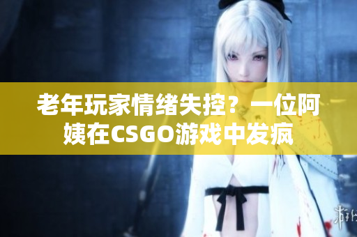 老年玩家情绪失控？一位阿姨在CSGO游戏中发疯