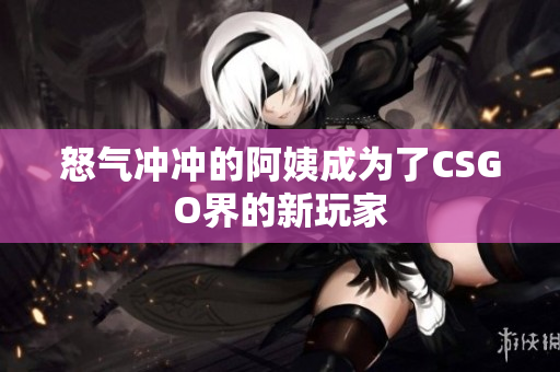 怒气冲冲的阿姨成为了CSGO界的新玩家