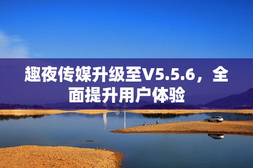 趣夜传媒升级至V5.5.6，全面提升用户体验
