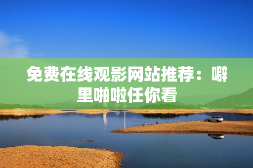 免费在线观影网站推荐：噼里啪啦任你看