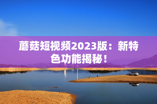 蘑菇短视频2023版：新特色功能揭秘！