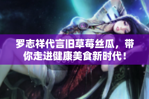罗志祥代言旧草莓丝瓜，带你走进健康美食新时代！