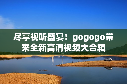 尽享视听盛宴！gogogo带来全新高清视频大合辑