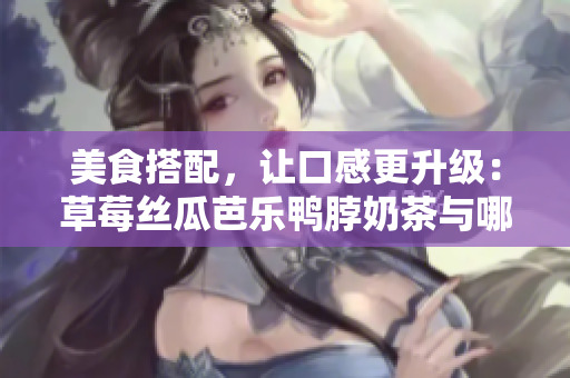 美食搭配，让口感更升级：草莓丝瓜芭乐鸭脖奶茶与哪些食物最搭？