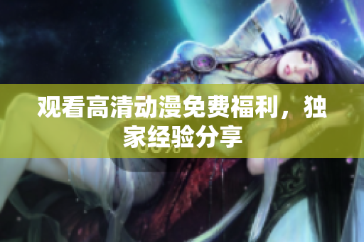 观看高清动漫免费福利，独家经验分享
