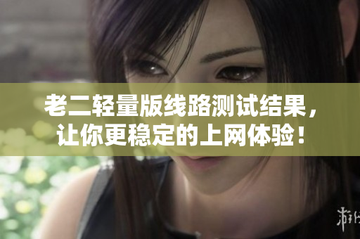 老二轻量版线路测试结果，让你更稳定的上网体验！