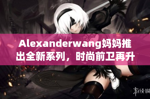 Alexanderwang妈妈推出全新系列，时尚前卫再升级