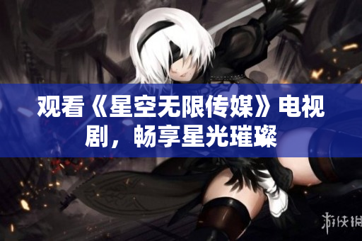 观看《星空无限传媒》电视剧，畅享星光璀璨