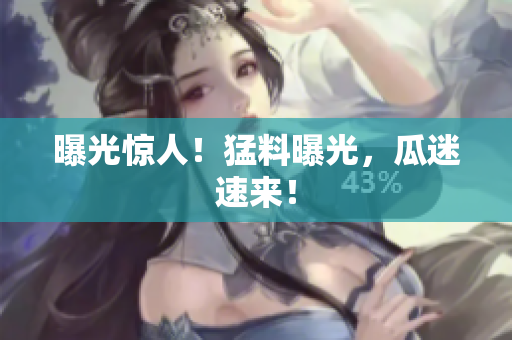 曝光惊人！猛料曝光，瓜迷速来！